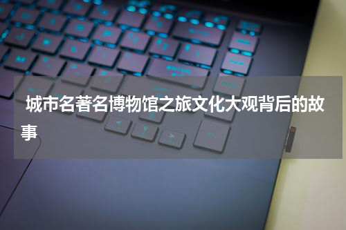  城市名著名博物馆之旅文化大观背后的故事