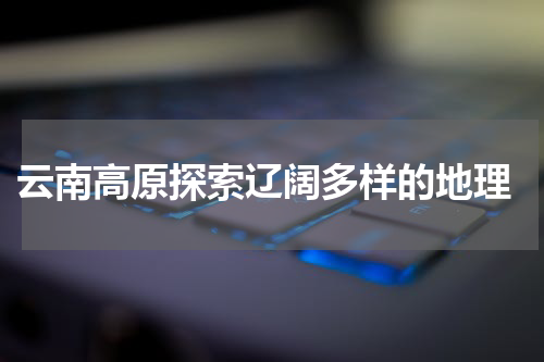  云南高原探索辽阔多样的地理