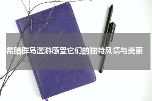  希腊群岛漫游感受它们的独特风情与美丽