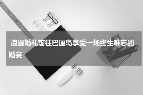  浪漫婚礼前往巴厘岛享受一场终生难忘的婚宴