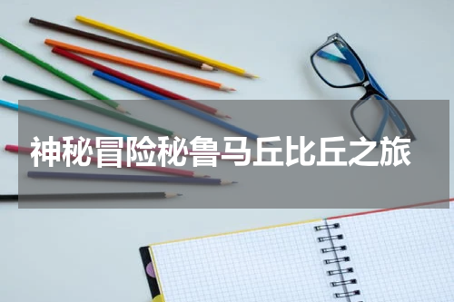  神秘冒险秘鲁马丘比丘之旅