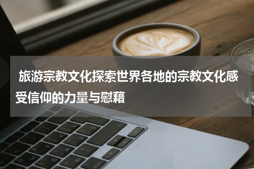  旅游宗教文化探索世界各地的宗教文化感受信仰的力量与慰藉