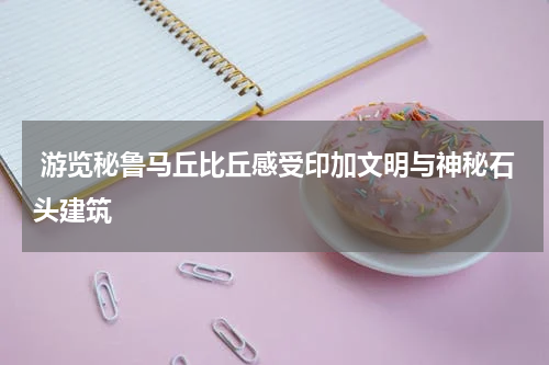  游览秘鲁马丘比丘感受印加文明与神秘石头建筑