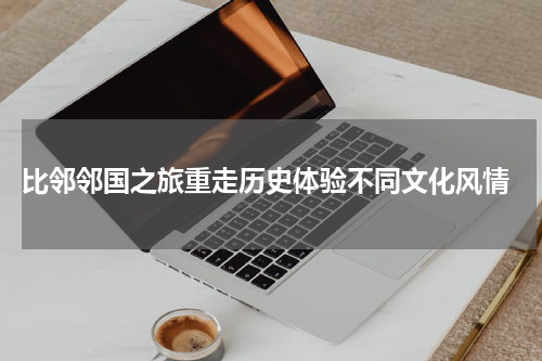  比邻邻国之旅重走历史体验不同文化风情