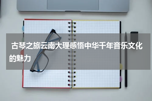  古琴之旅云南大理感悟中华千年音乐文化的魅力