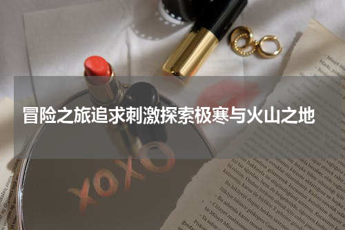  冒险之旅追求刺激探索极寒与火山之地
