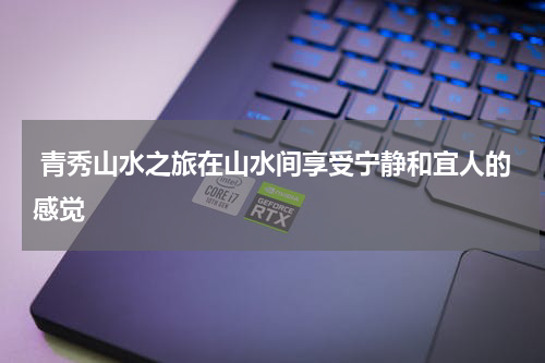  青秀山水之旅在山水间享受宁静和宜人的感觉