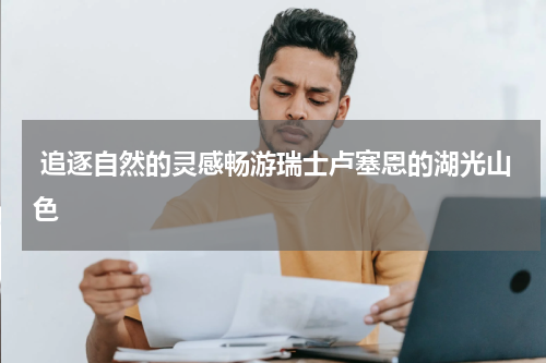  追逐自然的灵感畅游瑞士卢塞恩的湖光山色