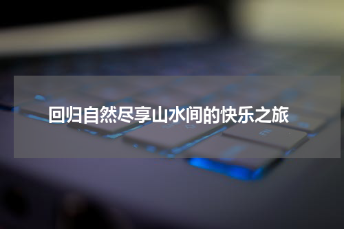  回归自然尽享山水间的快乐之旅