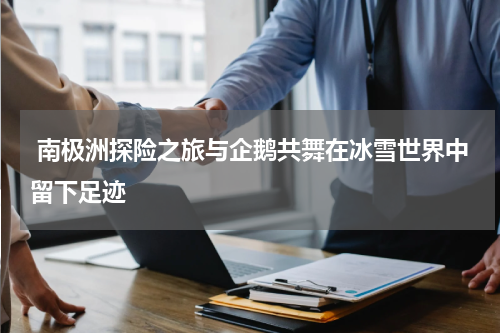  南极洲探险之旅与企鹅共舞在冰雪世界中留下足迹
