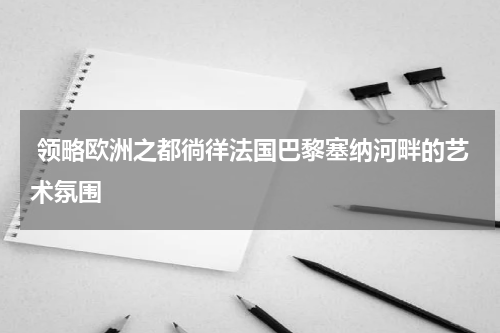  领略欧洲之都徜徉法国巴黎塞纳河畔的艺术氛围