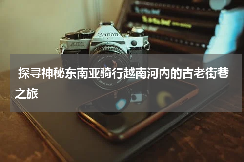  探寻神秘东南亚骑行越南河内的古老街巷之旅