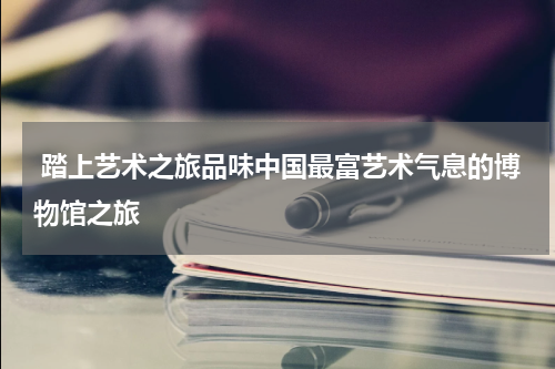  踏上艺术之旅品味中国最富艺术气息的博物馆之旅