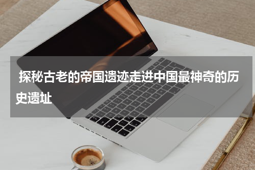  探秘古老的帝国遗迹走进中国最神奇的历史遗址