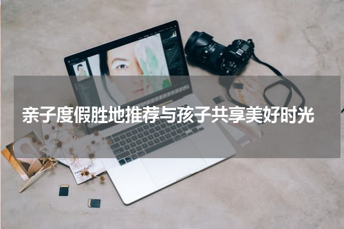  亲子度假胜地推荐与孩子共享美好时光