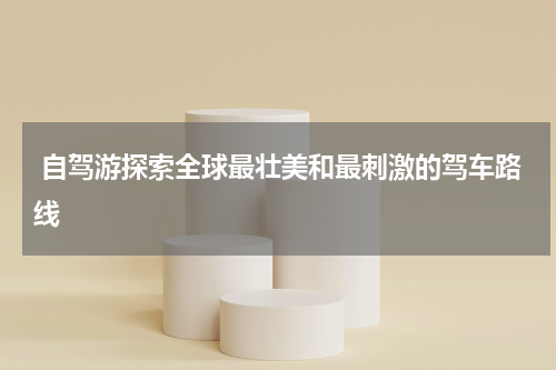  自驾游探索全球最壮美和最刺激的驾车路线
