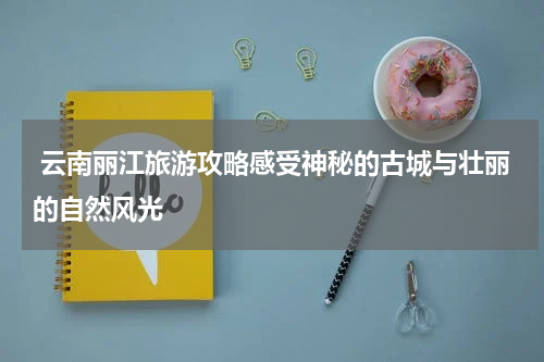  云南丽江旅游攻略感受神秘的古城与壮丽的自然风光