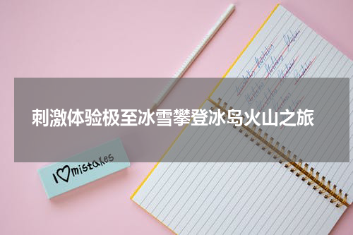  刺激体验极至冰雪攀登冰岛火山之旅