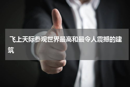  飞上天际参观世界最高和最令人震撼的建筑