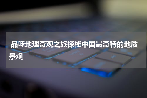  品味地理奇观之旅探秘中国最奇特的地质景观