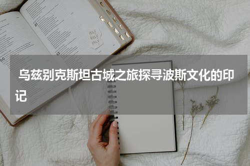  乌兹别克斯坦古城之旅探寻波斯文化的印记