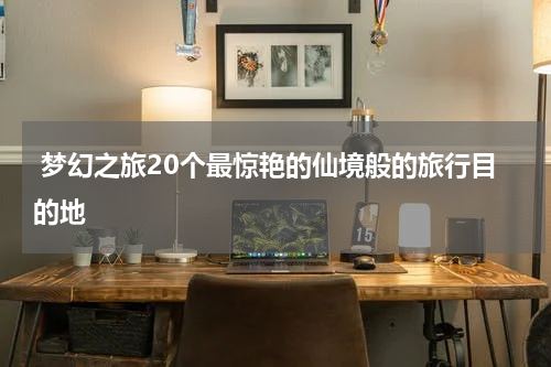  梦幻之旅20个最惊艳的仙境般的旅行目的地