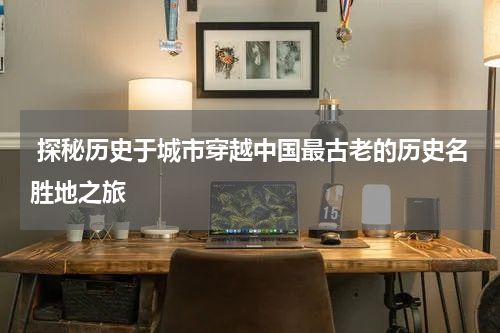  探秘历史于城市穿越中国最古老的历史名胜地之旅