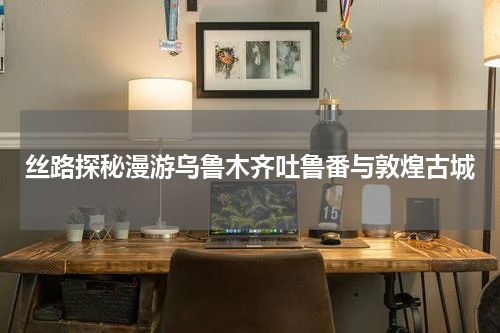 丝路探秘漫游乌鲁木齐吐鲁番与敦煌古城