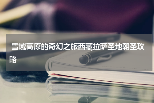  雪域高原的奇幻之旅西藏拉萨圣地朝圣攻略