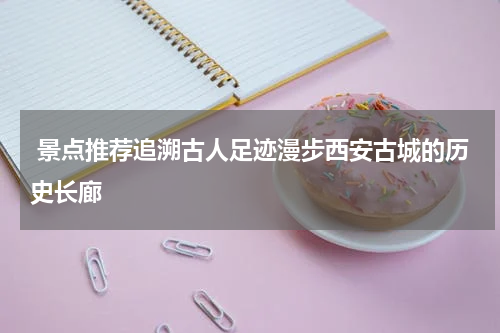  景点推荐追溯古人足迹漫步西安古城的历史长廊