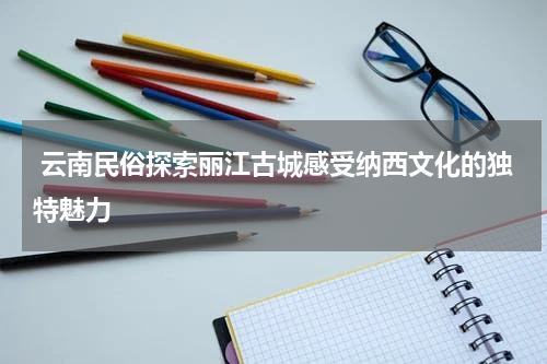  云南民俗探索丽江古城感受纳西文化的独特魅力