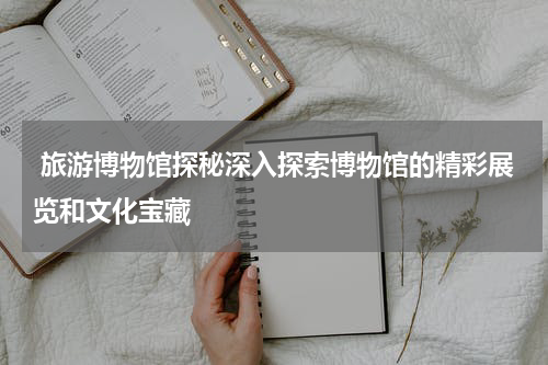  旅游博物馆探秘深入探索博物馆的精彩展览和文化宝藏