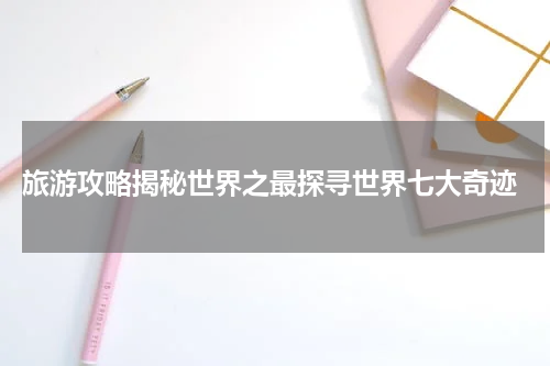  旅游攻略揭秘世界之最探寻世界七大奇迹
