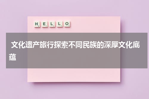  文化遗产旅行探索不同民族的深厚文化底蕴