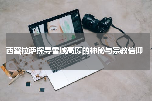  西藏拉萨探寻雪域高原的神秘与宗教信仰