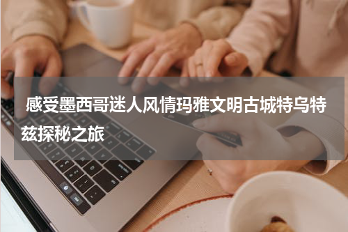  感受墨西哥迷人风情玛雅文明古城特乌特兹探秘之旅