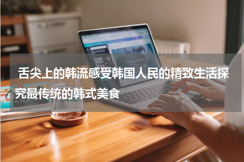  舌尖上的韩流感受韩国人民的精致生活探究最传统的韩式美食