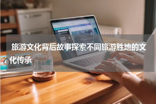  旅游文化背后故事探索不同旅游胜地的文化传承