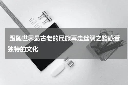  跟随世界最古老的民族再走丝绸之路感受独特的文化
