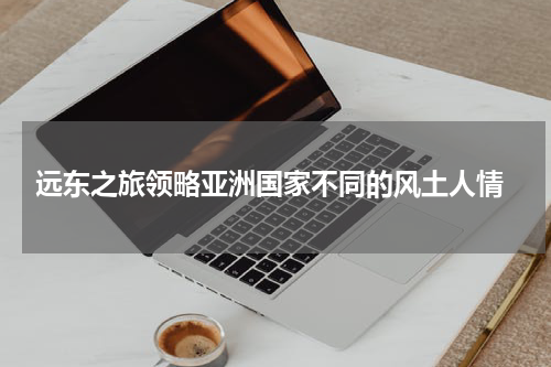  远东之旅领略亚洲国家不同的风土人情