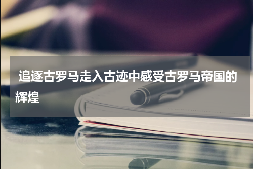  追逐古罗马走入古迹中感受古罗马帝国的辉煌