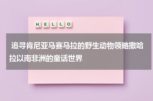  追寻肯尼亚马赛马拉的野生动物领略撒哈拉以南非洲的童话世界