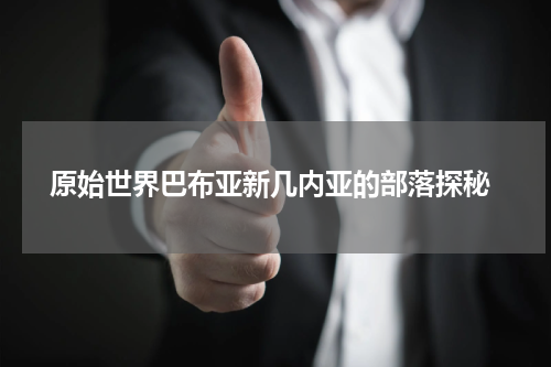  原始世界巴布亚新几内亚的部落探秘