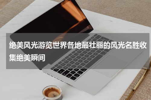 绝美风光游览世界各地最壮丽的风光名胜收集绝美瞬间