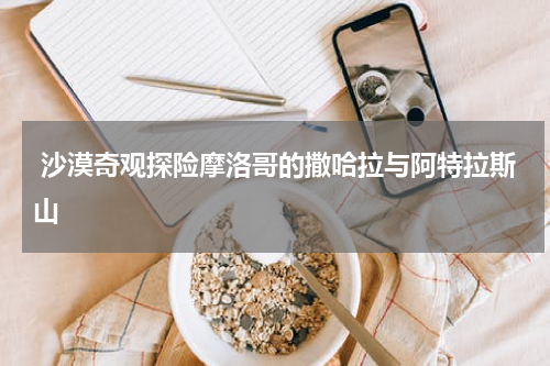  沙漠奇观探险摩洛哥的撒哈拉与阿特拉斯山