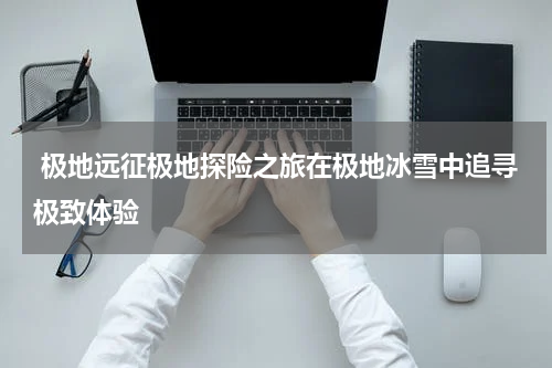  极地远征极地探险之旅在极地冰雪中追寻极致体验