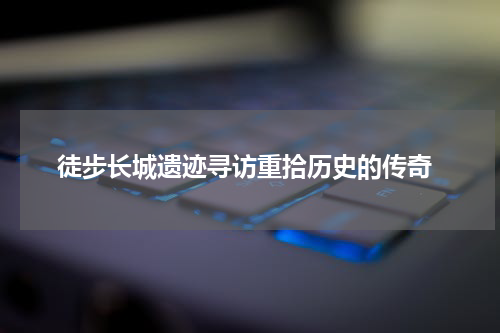 徒步长城遗迹寻访重拾历史的传奇