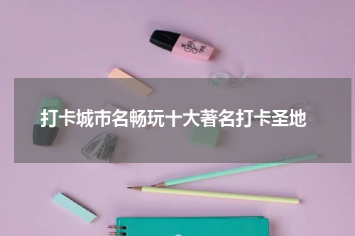  打卡城市名畅玩十大著名打卡圣地