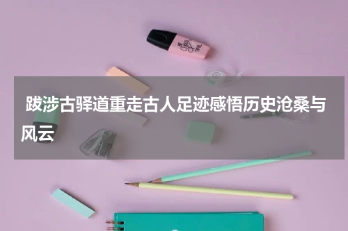  跋涉古驿道重走古人足迹感悟历史沧桑与风云