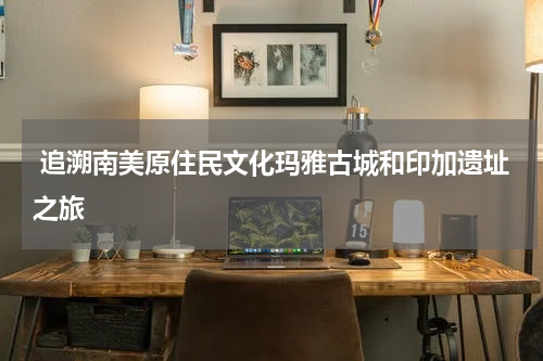  追溯南美原住民文化玛雅古城和印加遗址之旅